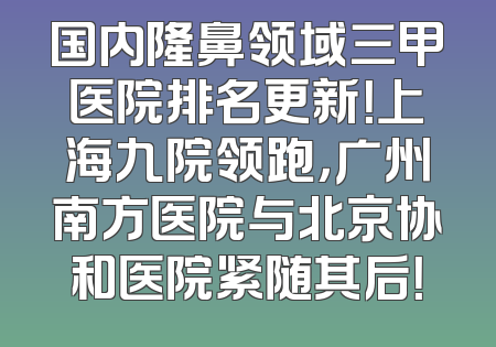 国内隆鼻领域三甲医院排名更新！上海九院领跑，广州南方医院与北京协和医院紧随其后！