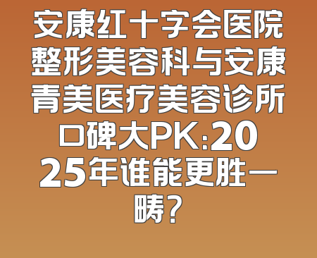 安康红十字会医院整形美容科与安康青美医疗美容诊所口碑大PK：2025年谁能更胜一畴？