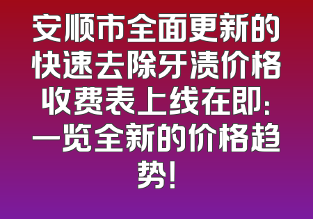 安顺市全面更新的快速去除牙渍价格收费表上线在即：一览全新的价格趋势！