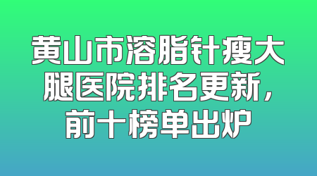 黄山市溶脂针瘦大腿医院排名更新，前十榜单出炉