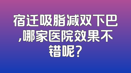 宿迁吸脂减双下巴，哪家医院效果不错呢？