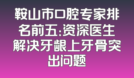 鞍山市口腔专家排名前五：资深医生解决牙龈上牙骨突出问题