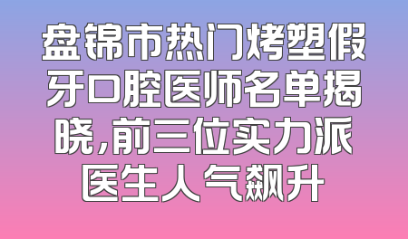 盘锦市热门烤塑假牙口腔医师名单揭晓，前三位实力派医生人气飙升