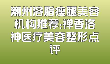 潮州溶脂瘦腿美容机构推荐：禅香洛神医疗美容整形点评
