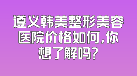 遵义韩美整形美容医院价格如何，你想了解吗？