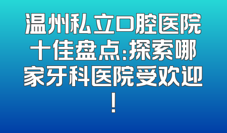温州私立口腔医院十佳盘点：探索哪家牙科医院受欢迎！