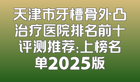 天津市牙槽骨外凸治疗医院排名前十评测推荐：上榜名单2025版