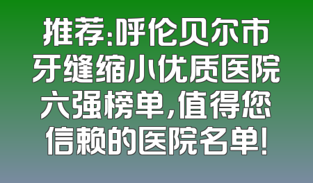 推荐：呼伦贝尔市牙缝缩小优质医院六强榜单，值得您信赖的医院名单！