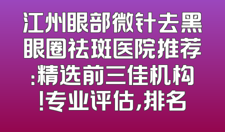 江州眼部微针去黑眼圈祛斑医院推荐：精选前三佳机构！专业评估，排名