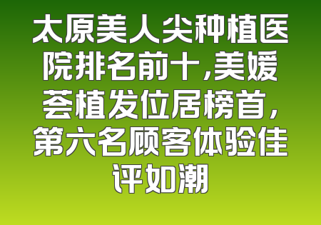 太原美人尖种植医院排名前十，美媛荟植发位居榜首，第六名顾客体验佳评如潮