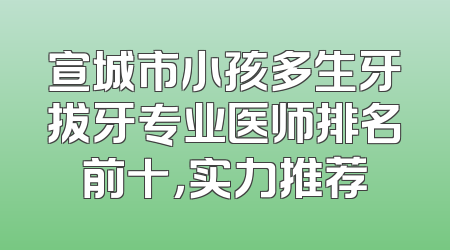 宣城市小孩多生牙拔牙专业医师排名前十，实力推荐