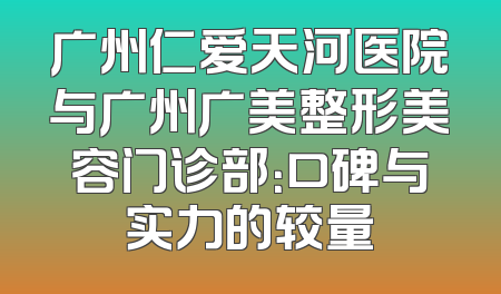 广州仁爱天河医院与广州广美整形美容门诊部：口碑与实力的较量