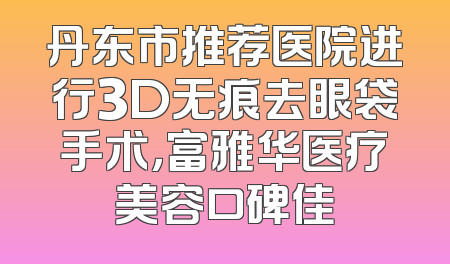 丹东市推荐医院进行3D无痕去眼袋手术，富雅华医疗美容口碑佳