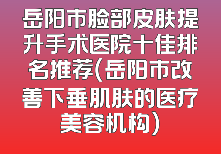岳阳市脸部皮肤提升手术医院十佳排名推荐（岳阳市改善下垂肌肤的医疗美容机构）