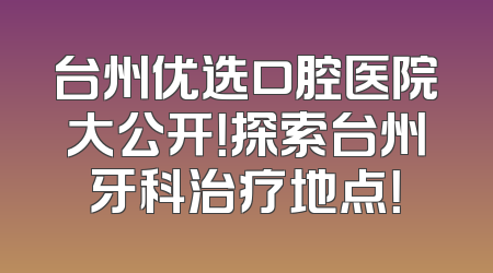 台州优选口腔医院大公开！探索台州牙科治疗地点！