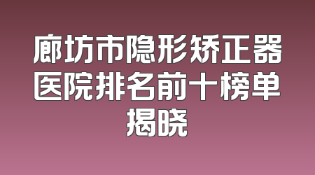 廊坊市隐形矫正器医院排名前十榜单揭晓