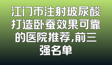江门市注射玻尿酸打造卧蚕效果可靠的医院推荐，前三强名单