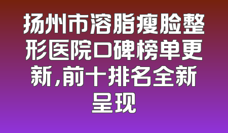 扬州市溶脂瘦脸整形医院口碑榜单更新，前十排名全新呈现