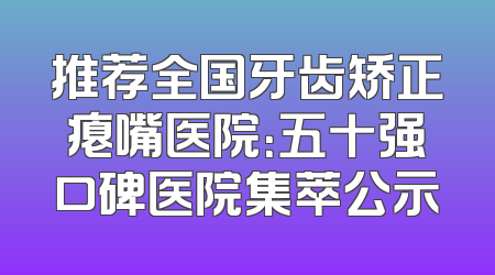 推荐全国牙齿矫正瘪嘴医院：五十强口碑医院集萃公示