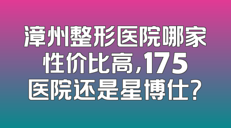 漳州整形医院哪家性价比高，175医院还是星博仕？