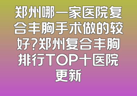 郑州哪一家医院复合丰胸手术做的较好？郑州复合丰胸排行TOP十医院更新