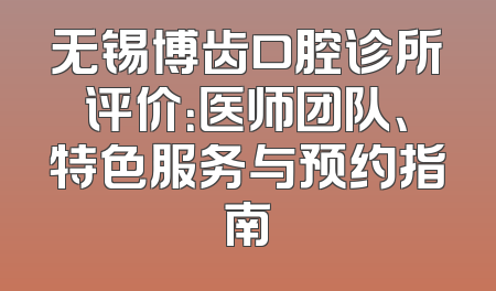 无锡博齿口腔诊所评价：医师团队、特色服务与预约指南