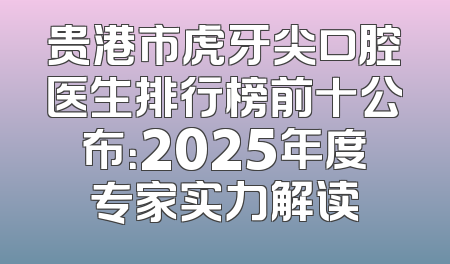 贵港市虎牙尖口腔医生排行榜前十公布：2025年度专家实力解读