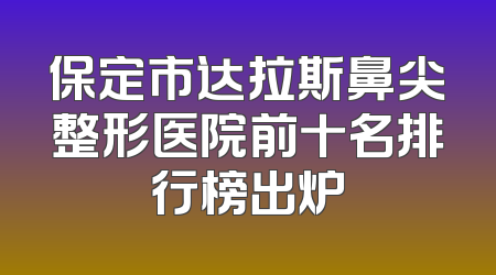 保定市达拉斯鼻尖整形医院前十名排行榜出炉