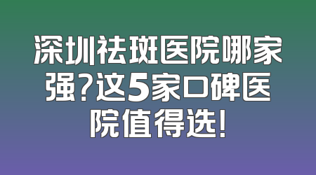 深圳祛斑医院哪家强？这5家口碑医院值得选！