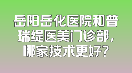 岳阳岳化医院和普瑞缇医美门诊部，哪家技术更好？