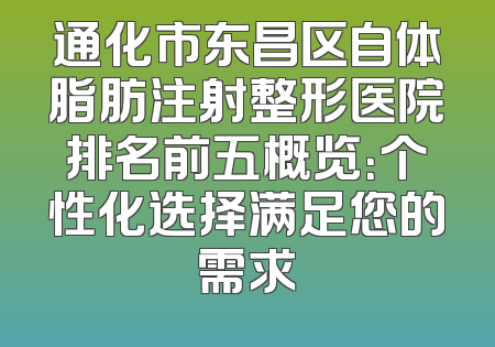通化市东昌区自体脂肪注射整形医院排名前五概览：个性化选择满足您的需求