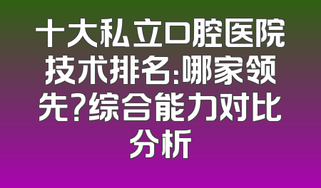 十大私立口腔医院技术排名：哪家领先？综合能力对比分析
