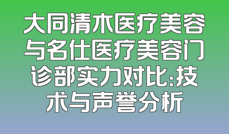大同清木医疗美容与名仕医疗美容门诊部实力对比：技术与声誉分析