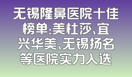 无锡隆鼻医院十佳榜单：美杜莎、宜兴华美、无锡扬名等医院实力入选