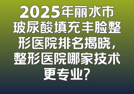 2025年丽水市玻尿酸填充丰脸整形医院排名揭晓，整形医院哪家技术更专业？