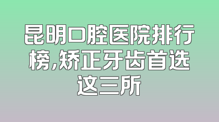 昆明口腔医院排行榜，矫正牙齿首选这三所