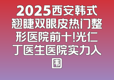 2025西安韩式翘睫双眼皮热门整形医院前十！光仁丁医生医院实力入围
