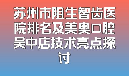 苏州市阻生智齿医院排名及美奥口腔吴中店技术亮点探讨
