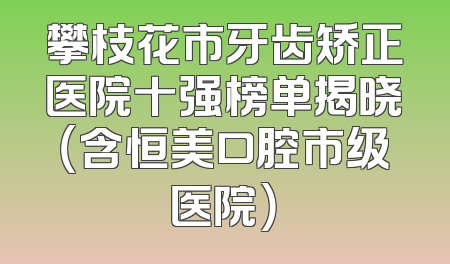 攀枝花市牙齿矫正医院十强榜单揭晓（含恒美口腔市级医院）