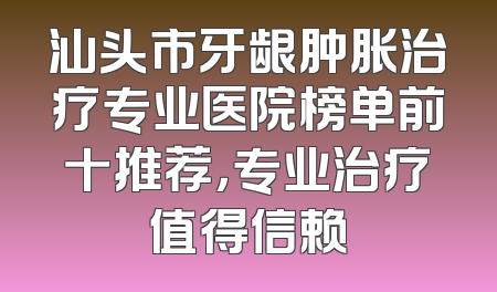 汕头市牙龈肿胀治疗专业医院榜单前十推荐，专业治疗值得信赖