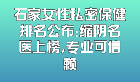 石家女性私密保健排名公布：缩阴名医上榜，专业可信赖