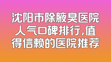 沈阳市除腋臭医院人气口碑排行，值得信赖的医院推荐