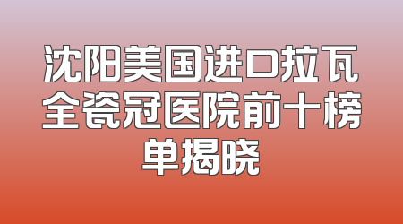 沈阳美国进口拉瓦全瓷冠医院前十榜单揭晓