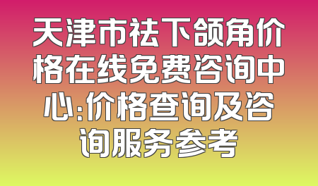 天津市祛下颌角价格在线免费咨询中心：价格查询及咨询服务参考