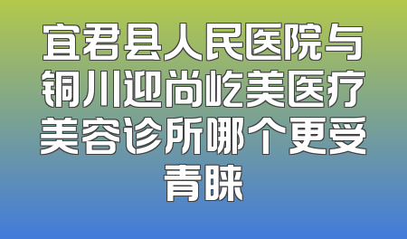 宜君县人民医院与铜川迎尚屹美医疗美容诊所哪个更受青睐