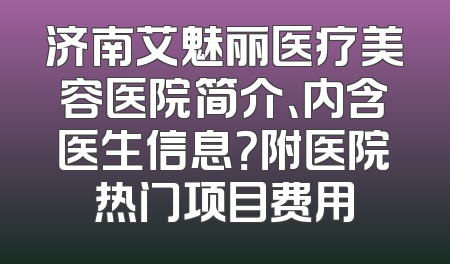 济南艾魅丽医疗美容医院简介、内含医生信息？附医院热门项目费用