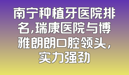 南宁种植牙医院排名，瑞康医院与博雅朗朗口腔领头，实力强劲