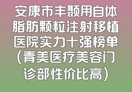 安康市丰颞用自体脂肪颗粒注射移植医院实力十强榜单（青美医疗美容门诊部性价比高）