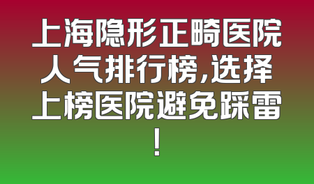 上海隐形正畸医院人气排行榜，选择上榜医院避免踩雷！