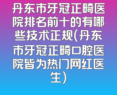 丹东市牙冠正畸医院排名前十的有哪些技术正规（丹东市牙冠正畸口腔医院皆为热门网红医生）